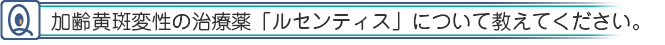 加齢黄斑変性の治療薬「ルセンティス」について教えてください。