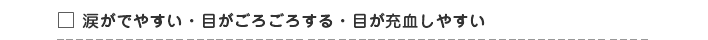 □ 涙がでやすい・目がごろごろする・目が充血しやすい