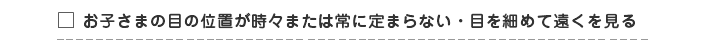 □ お子さまの目の位置が時々または常に定まらない・目を細めて遠くを見る